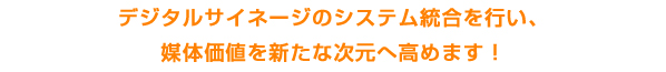 デジタルサイネージのシステム統合を行い、媒体価値を新たな次元へ高めます。